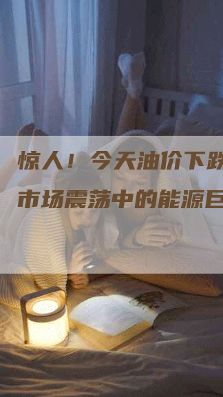惊人！今天油价下跌多少？市场震荡中的能源巨变！