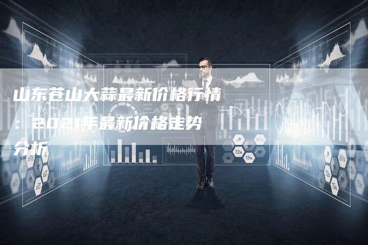 山东苍山大蒜最新价格行情：2021年最新价格走势分析