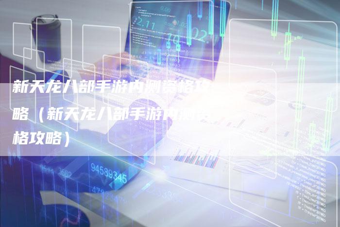 新天龙八部手游内测资格攻略（新天龙八部手游内测资格攻略）
