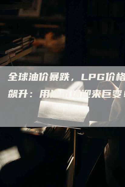 全球油价暴跌，LPG价格飙升：用油市场迎来巨变！
