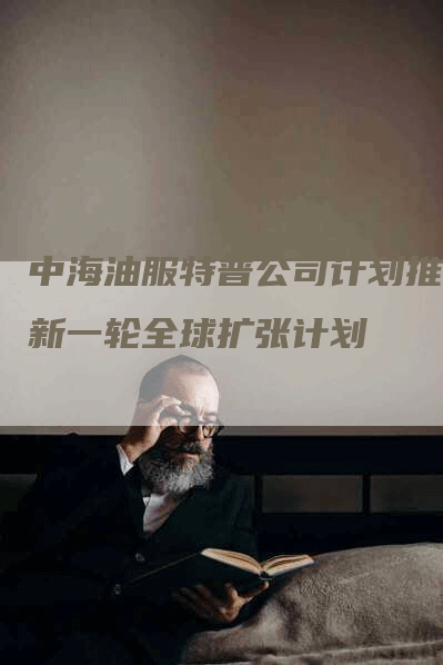 中海油服特普公司计划推出新一轮全球扩张计划