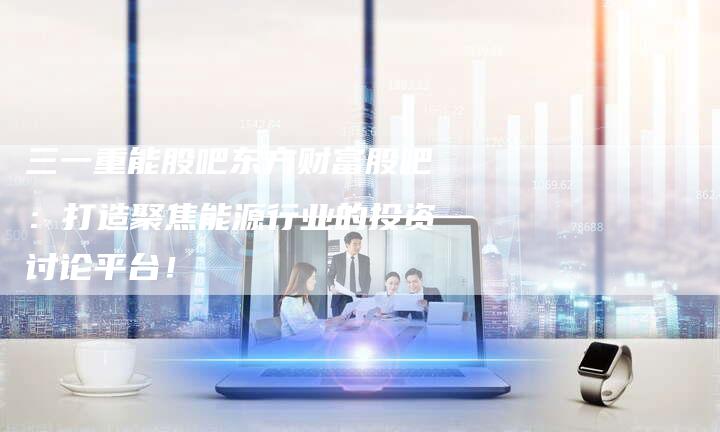 三一重能股吧东方财富股吧：打造聚焦能源行业的投资讨论平台！