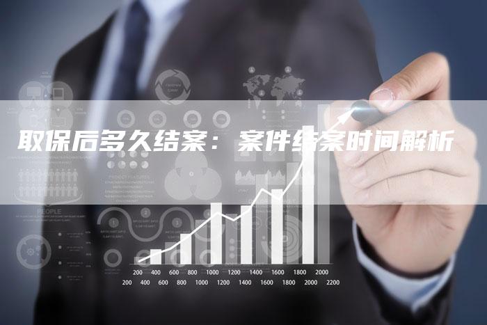 取保后多久结案:案件结案时间解析-Chatgpt信息网