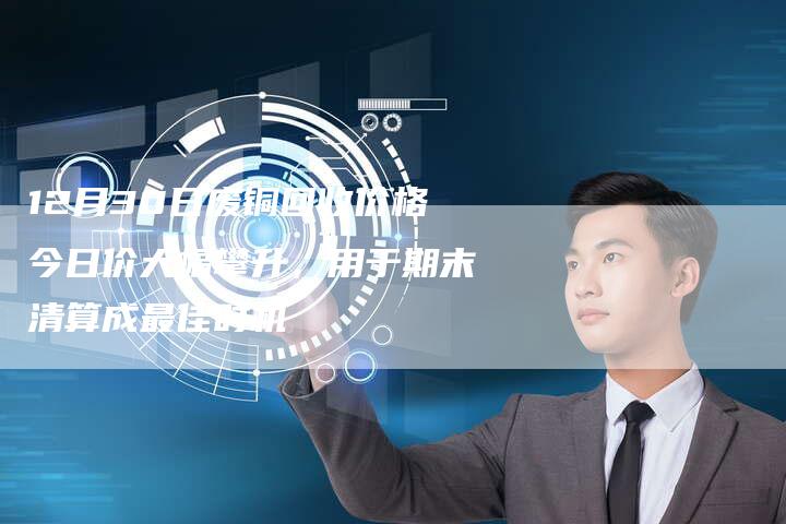 12月30日废铜回收价格今日价大幅攀升，用于期末清算成最佳时机