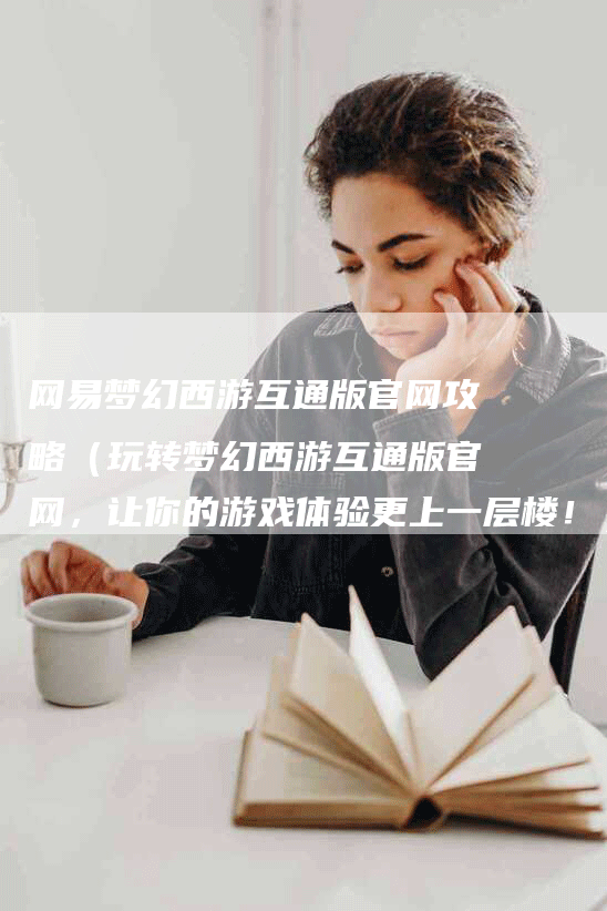 网易梦幻西游互通版官网攻略（玩转梦幻西游互通版官网，让你的游戏体验更上一层楼！）