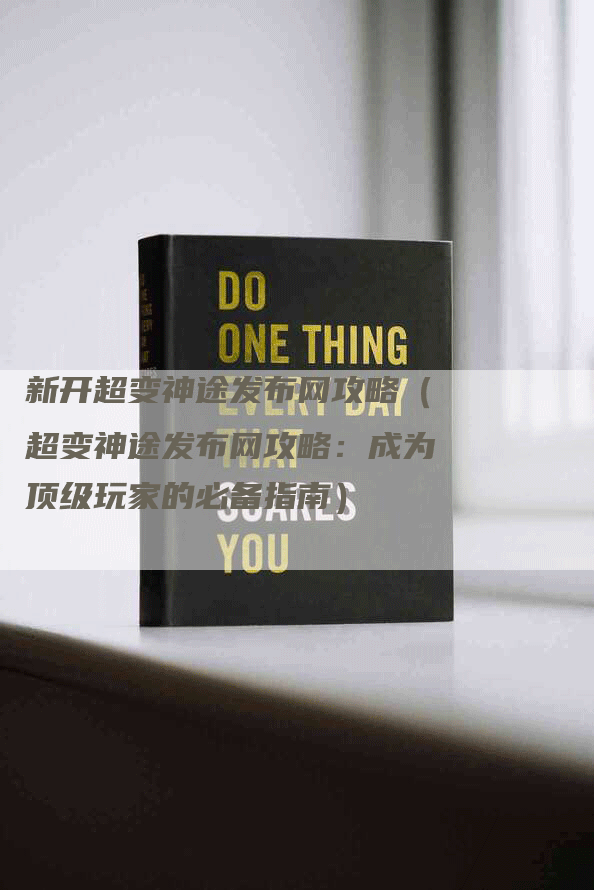 新开超变神途发布网攻略（超变神途发布网攻略：成为顶级玩家的必备指南）