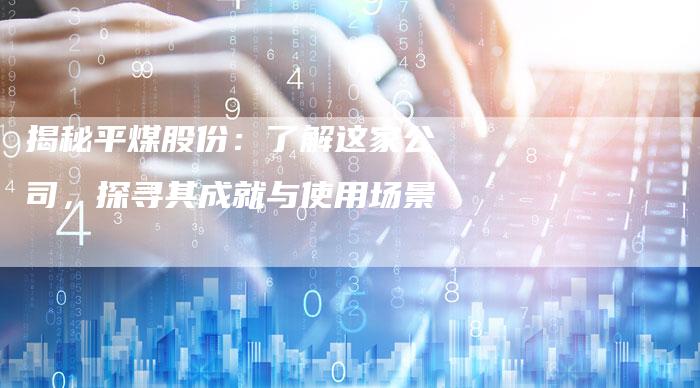 揭秘平煤股份:了解这家公司,探寻其成就与使用场景-Chatgpt信息网