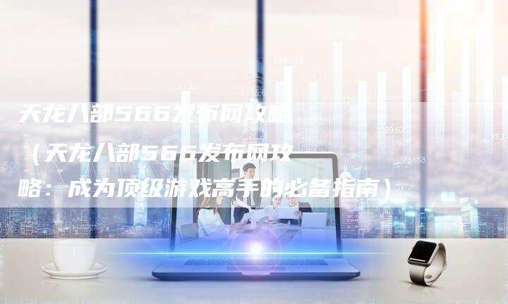 天龙八部566发布网攻略（天龙八部566发布网攻略：成为顶级游戏高手的必备指南）