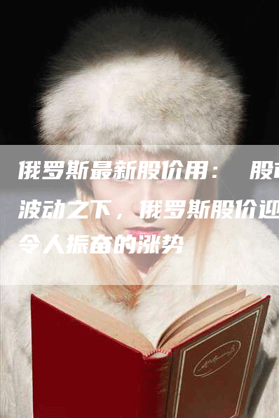 俄罗斯最新股价用： 股市波动之下，俄罗斯股价迎来令人振奋的涨势