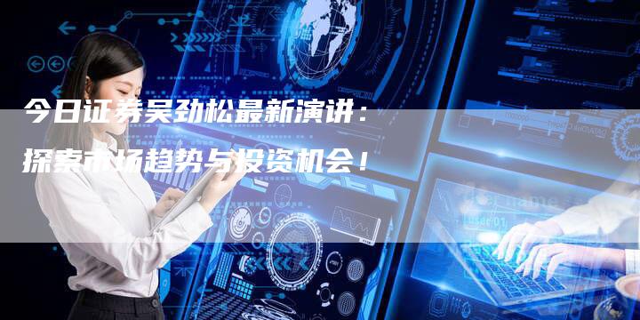 今日证券吴劲松最新演讲：探索市场趋势与投资机会！