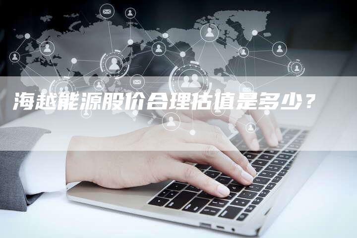 海越能源股价合理估值是多少?-Chatgpt信息网