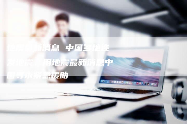 地震最新消息 中国多地连发地震，用地震最新消息中国寻求紧急援助