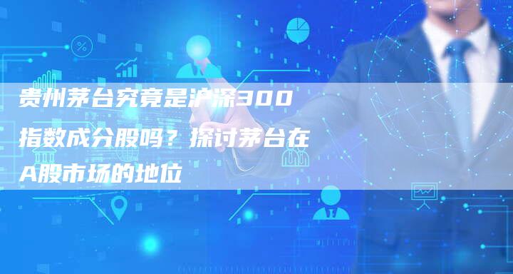 贵州茅台究竟是沪深300指数成分股吗?探讨茅台在A股市场的地位-Chatgpt信息网
