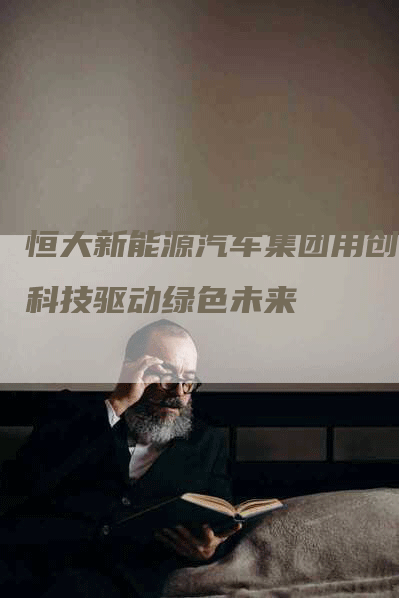 恒大新能源汽车集团用创新科技驱动绿色未来-Chatgpt信息网