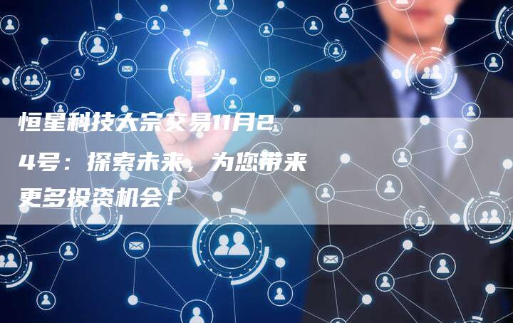 恒星科技大宗交易11月24号:探索未来,为您带来更多投资机会!-Chatgpt信息网