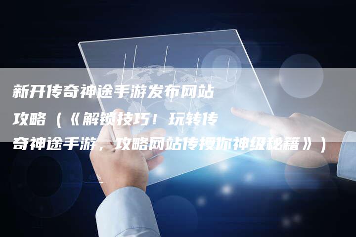 新开传奇神途手游发布网站攻略（《解锁技巧！玩转传奇神途手游，攻略网站传授你神级秘籍》）
