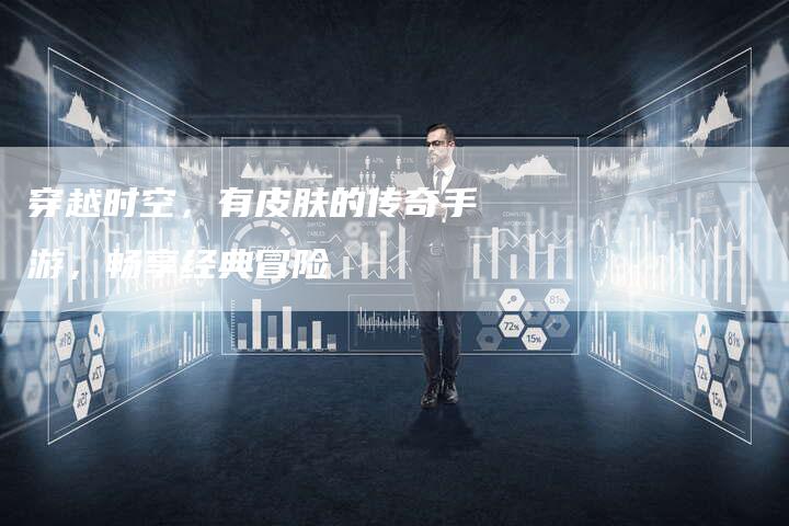 穿越时空,有皮肤的传奇手游,畅享经典冒险-Chatgpt信息网