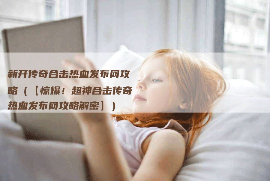 新开传奇合击热血发布网攻略(【惊爆!超神合击传奇热血发布网攻略解密】)-Chatgpt信息网