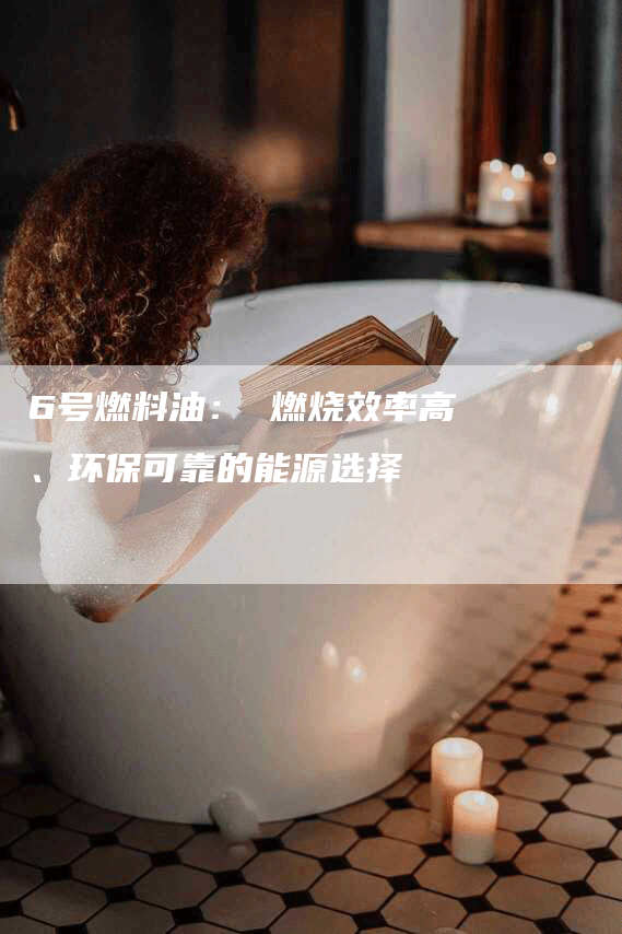 6号燃料油： 燃烧效率高、环保可靠的能源选择