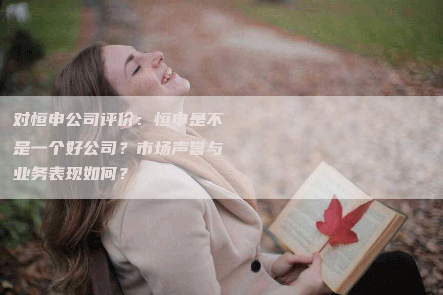对恒申公司评价：恒申是不是一个好公司？市场声誉与业务表现如何？