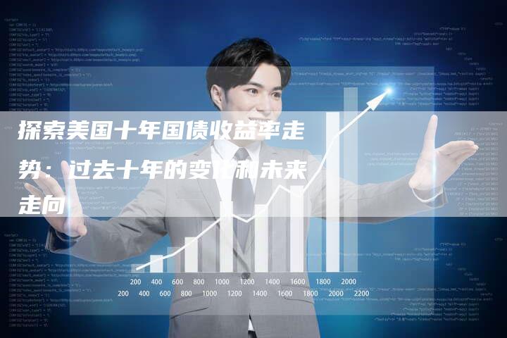 探索美国十年国债收益率走势:过去十年的变化和未来走向-Chatgpt信息网