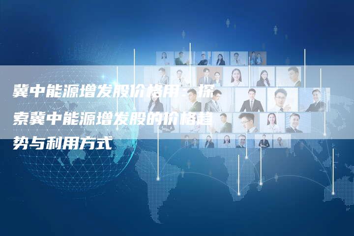 冀中能源增发股价格用：探索冀中能源增发股的价格趋势与利用方式