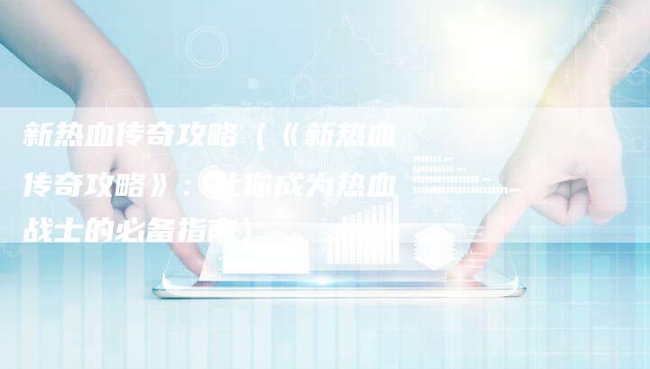 新热血传奇攻略（《新热血传奇攻略》：让你成为热血战士的必备指南）