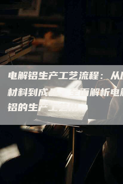 电解铝生产工艺流程：从原材料到成品，全面解析电解铝的生产工艺用