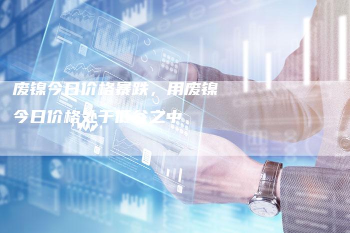 废镍今日价格暴跌,用废镍今日价格处于低谷之中-Chatgpt信息网