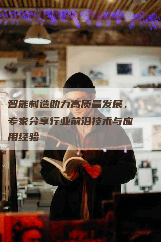 智能制造助力高质量发展,专家分享行业前沿技术与应用经验-Chatgpt信息网