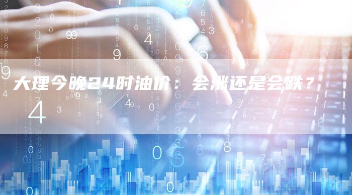 大理今晚24时油价：会涨还是会跌？