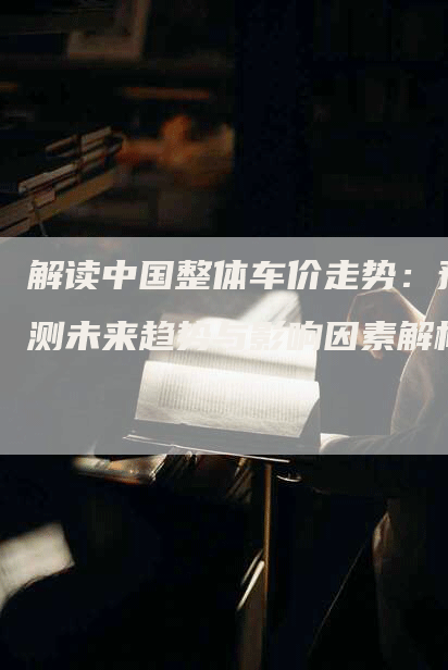 解读中国整体车价走势：预测未来趋势与影响因素解析
