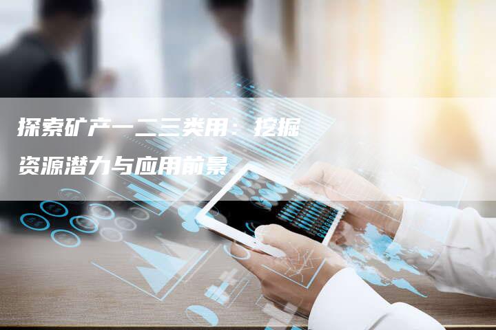 探索矿产一二三类用:挖掘资源潜力与应用前景-Chatgpt信息网