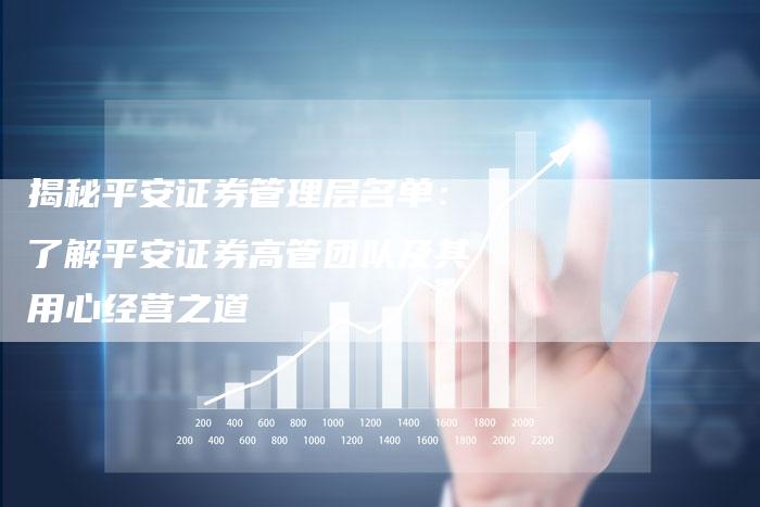 揭秘平安证券管理层名单:了解平安证券高管团队及其用心经营之道-Chatgpt信息网