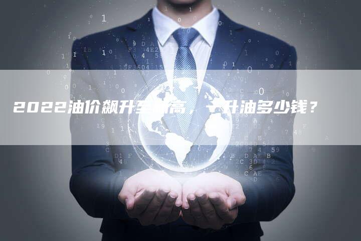 2022油价飙升至新高,一升油多少钱?-Chatgpt信息网