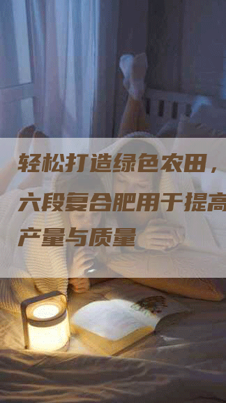 轻松打造绿色农田，云天化六段复合肥用于提高农作物产量与质量