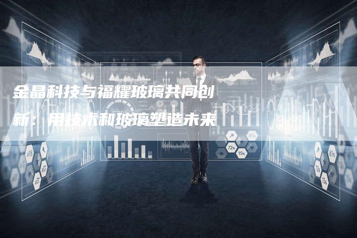 金晶科技与福耀玻璃共同创新：用技术和玻璃塑造未来