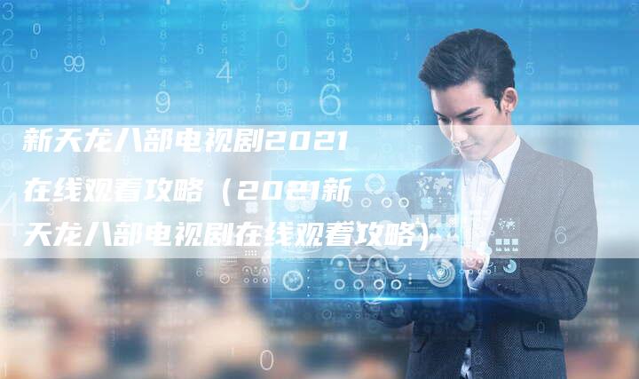 新天龙八部电视剧2021在线观看攻略(2021新天龙八部电视剧在线观看攻略)-Chatgpt信息网