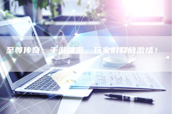 至尊传奇：手游端游，玩家们释放激情！
