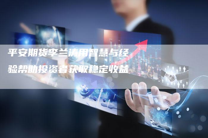 平安期货李兰涛用智慧与经验帮助投资者获取稳定收益