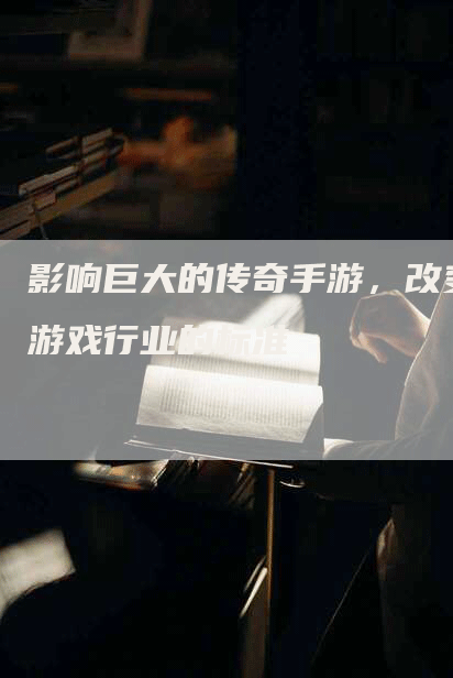 影响巨大的传奇手游，改变游戏行业的标准