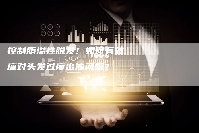 控制脂溢性脱发!如何有效应对头发过度出油问题?-Chatgpt信息网