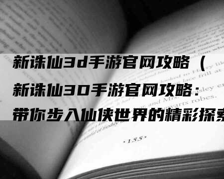 新诛仙3d手游官网攻略（新诛仙3D手游官网攻略：带你步入仙侠世界的精彩探索之旅）