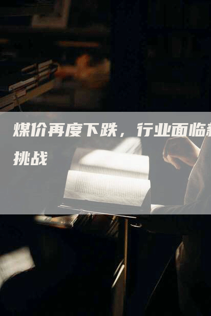 煤价再度下跌，行业面临新挑战