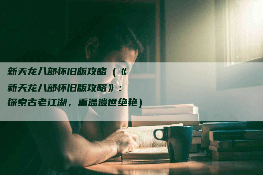 新天龙八部怀旧版攻略（《新天龙八部怀旧版攻略》：探索古老江湖，重温遗世绝艳）
