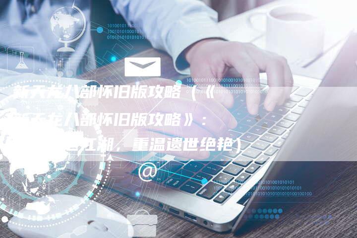 新天龙八部怀旧版攻略(《新天龙八部怀旧版攻略》:探索古老江湖,重温遗世绝艳)-Chatgpt信息网