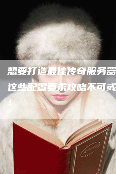 想要打造最佳传奇服务器？这些配置要求攻略不可或缺！