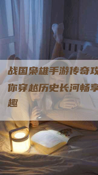 战国枭雄手游传奇攻略：带你穿越历史长河畅享传奇乐趣