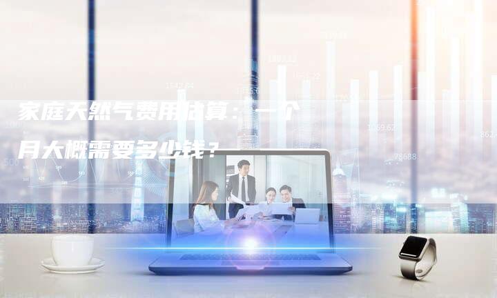 家庭天然气费用估算：一个月大概需要多少钱？