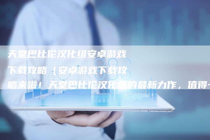 天堂巴比伦汉化组安卓游戏下载攻略（安卓游戏下载攻略来啦！天堂巴比伦汉化组的最新力作，值得一试！）